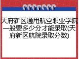 天府新区通用航空职业学院一般要多少分才能录取(天府新区航院录取分数)