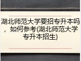 湖北师范大学要招专升本吗，如何参考(湖北师范大学专升本招生)