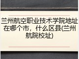兰州航空职业技术学院地址在哪个市，什么区县(兰州航院校址)