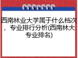 西南林业大学属于什么档次，专业排行分析(西南林大专业排名)