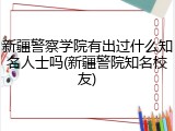 新疆警察学院有出过什么知名人士吗(新疆警院知名校友)