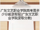广东文艺职业学院高考需多少分能录取呢(广东文艺职业学院录取分数)