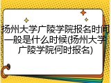 扬州大学广陵学院报名时间一般是什么时候(扬州大学广陵学院何时报名)