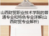 山西财贸职业技术学院的普通专业和特色专业详解(山西财贸专业解析)