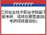 江苏安全技术职业学院能不能考研，成绩在哪里查询(考研成绩查询处)