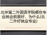 北京第二外国语学院哪些专业就业前景好，为什么(北二外好就业专业)