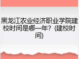 黑龙江农业经济职业学院建校时间是哪一年？(建校时间)