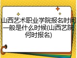 山西艺术职业学院报名时间一般是什么时候(山西艺院何时报名)