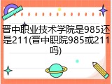 晋中职业技术学院是985还是211(晋中职院985或211吗)