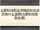 合肥科技职业学院的校名来历有什么渊源(合肥科技职院名源)