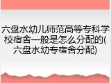 六盘水幼儿师范高等专科学校宿舍一般是怎么分配的(六盘水幼专宿舍分配)