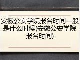 安徽公安学院报名时间一般是什么时候(安徽公安学院报名时间)