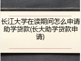 长江大学在读期间怎么申请助学贷款(长大助学贷款申请)