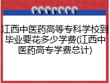 江西中医药高等专科学校到毕业要花多少学费(江西中医药高专学费总计)