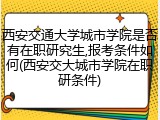 西安交通大学城市学院是否有在职研究生,报考条件如何(西安交大城市学院在职研条件)