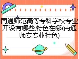 南通师范高等专科学校专业开设有哪些,特色在哪(南通师专专业特色)