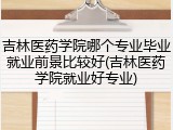吉林医药学院哪个专业毕业就业前景比较好(吉林医药学院就业好专业)