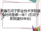 新疆石河子职业技术学院建校时间是哪一年？(石河子职院建校年份)