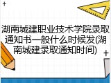 湖南城建职业技术学院录取通知书一般什么时候发(湖南城建录取通知时间)