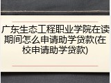 广东生态工程职业学院在读期间怎么申请助学贷款(在校申请助学贷款)