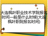 大连枫叶职业技术学院报名时间一般是什么时候(大连枫叶职院报名时间)
