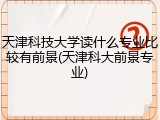 天津科技大学读什么专业比较有前景(天津科大前景专业)