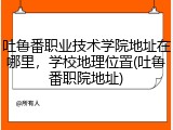吐鲁番职业技术学院地址在哪里，学校地理位置(吐鲁番职院地址)