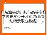 广东汕头幼儿师范高等专科学校要多少分才能进(汕头幼师录取分数线)