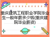 重庆建筑工程职业学院毕业生一般年薪多少钱(重庆建院毕业薪资)