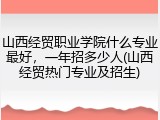 山西经贸职业学院什么专业最好，一年招多少人(山西经贸热门专业及招生)