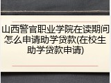 山西警官职业学院在读期间怎么申请助学贷款(在校生助学贷款申请)