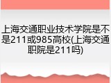上海交通职业技术学院是不是211或985高校(上海交通职院是211吗)