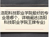 洛阳科技职业学院最好的专业是哪个，详细阐述(洛阳科技职业学院王牌专业)