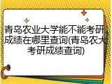 青岛农业大学能不能考研，成绩在哪里查询(青岛农大考研成绩查询)
