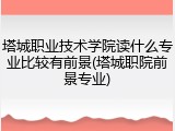 塔城职业技术学院读什么专业比较有前景(塔城职院前景专业)