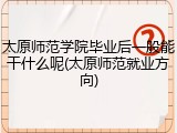 太原师范学院毕业后一般能干什么呢(太原师范就业方向)
