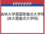 吉林大学是国家重点大学吗(吉大是重点大学吗)