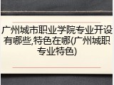 广州城市职业学院专业开设有哪些,特色在哪(广州城职专业特色)