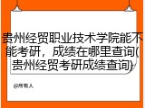 贵州经贸职业技术学院能不能考研，成绩在哪里查询(贵州经贸考研成绩查询)