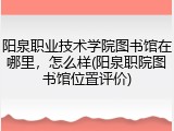 阳泉职业技术学院图书馆在哪里，怎么样(阳泉职院图书馆位置评价)