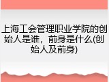上海工会管理职业学院的创始人是谁，前身是什么(创始人及前身)