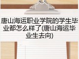 唐山海运职业学院的学生毕业都怎么样了(唐山海运毕业生去向)