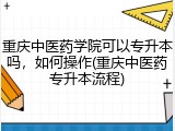 重庆中医药学院可以专升本吗，如何操作(重庆中医药专升本流程)