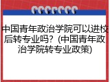 中国青年政治学院可以进校后转专业吗？(中国青年政治学院转专业政策)