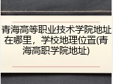 青海高等职业技术学院地址在哪里，学校地理位置(青海高职学院地址)