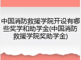 中国消防救援学院开设有哪些奖学和助学金(中国消防救援学院奖助学金)