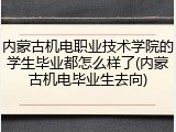 内蒙古机电职业技术学院的学生毕业都怎么样了(内蒙古机电毕业生去向)