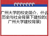 广州大学的校史简介，什么历史与社会背景下建校的(广州大学建校背景)
