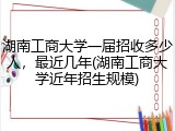 湖南工商大学一届招收多少人，最近几年(湖南工商大学近年招生规模)