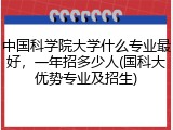 中国科学院大学什么专业最好，一年招多少人(国科大优势专业及招生)